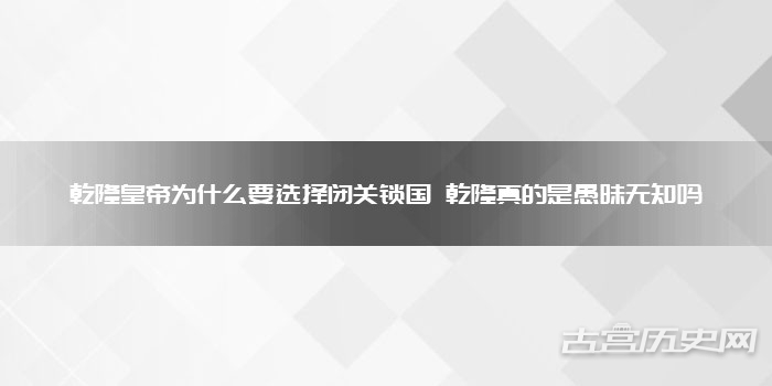 乾隆皇帝为什么要选择闭关锁国 乾隆真的是愚昧无知吗