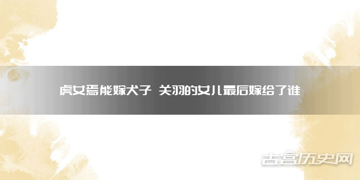 虎女焉能嫁犬子 关羽的女儿最后嫁给了谁
