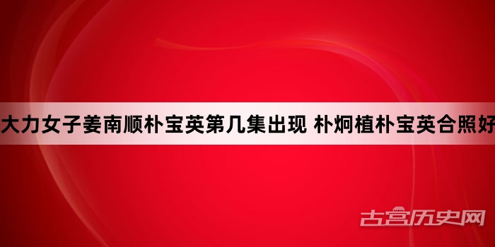 大力女子姜南顺朴宝英第几集出现 朴炯植朴宝英合照好甜
