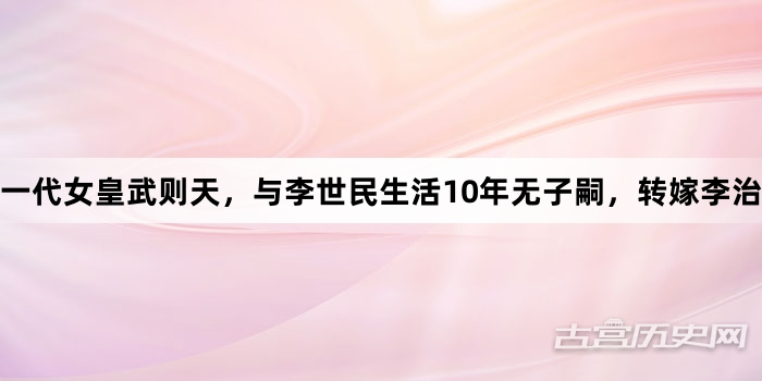 一代女皇武则天，与李世民生活10年无子嗣，转嫁李治后生5个孩子