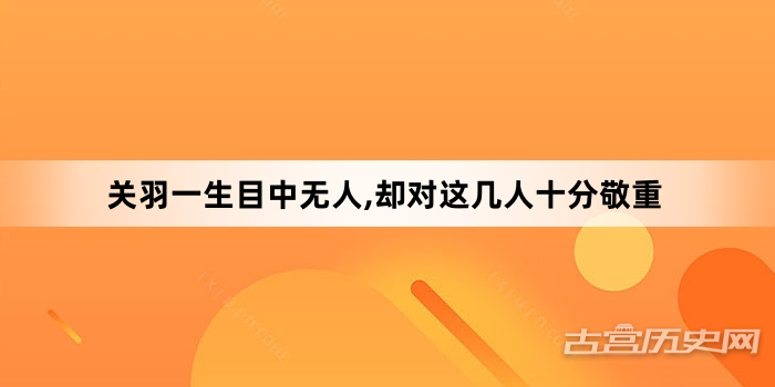 关羽一生目中无人,却对这几人十分敬重