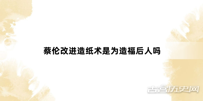 蔡伦改进造纸术是为造福后人吗