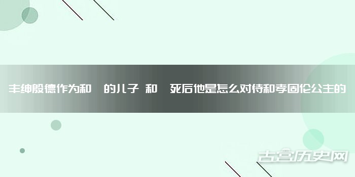 丰绅殷德作为和珅的儿子 和珅死后他是怎么对待和孝固伦公主的