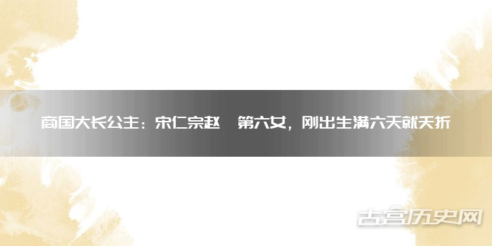 商国大长公主：宋仁宗赵祯第六女，刚出生满六天就夭折