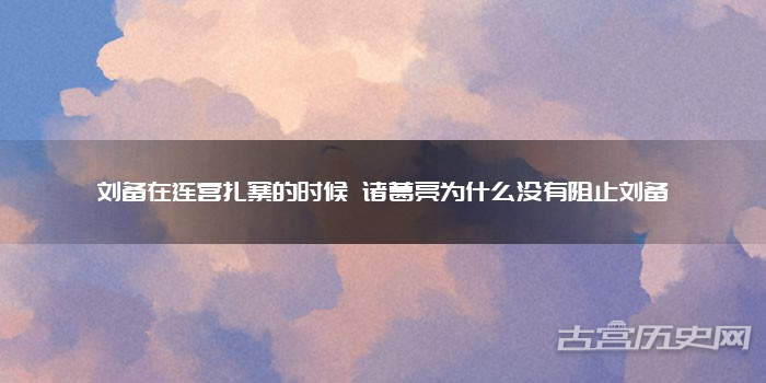 刘备在连营扎寨的时候 诸葛亮为什么没有阻止刘备
