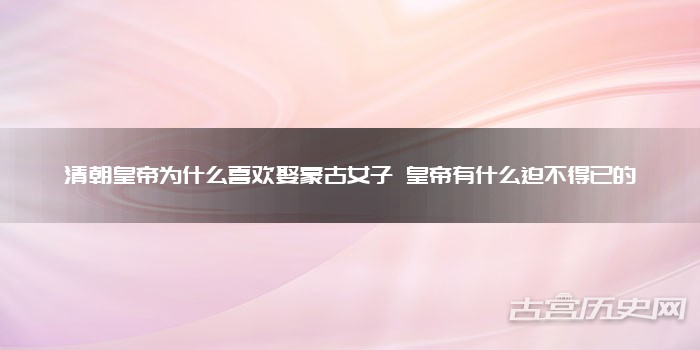 清朝皇帝为什么喜欢娶蒙古女子 皇帝有什么迫不得已的