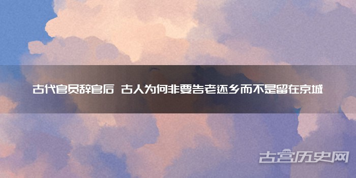 古代官员辞官后 古人为何非要告老还乡而不是留在京城