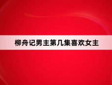 柳舟记男主第几集喜欢女主