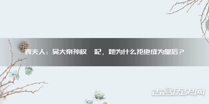 袁夫人：吴大帝孙权嫔妃，她为什么拒绝成为皇后？
