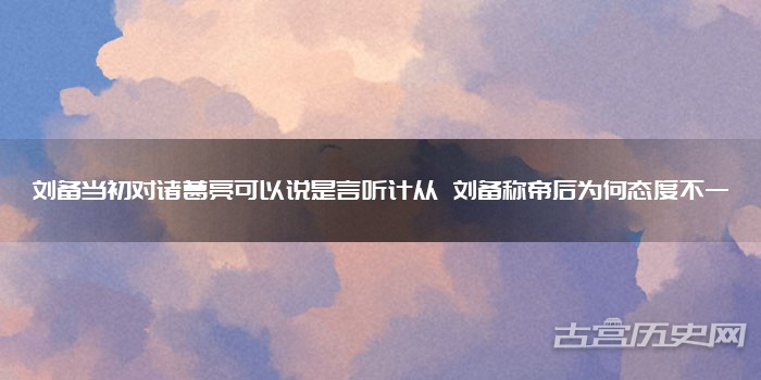 刘备当初对诸葛亮可以说是言听计从 刘备称帝后为何态度不一