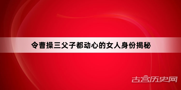 令曹操三父子都动心的女人身份揭秘