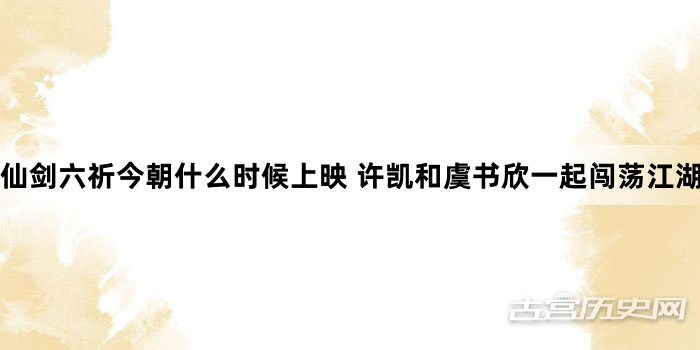 仙剑六祈今朝什么时候上映 许凯和虞书欣一起闯荡江湖