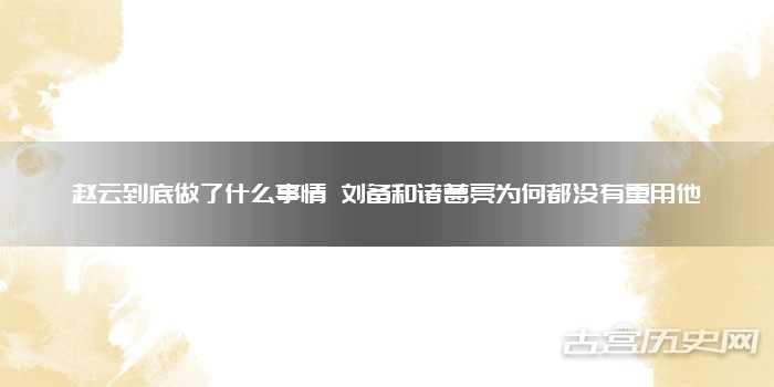 赵云到底做了什么事情 刘备和诸葛亮为何都没有重用他