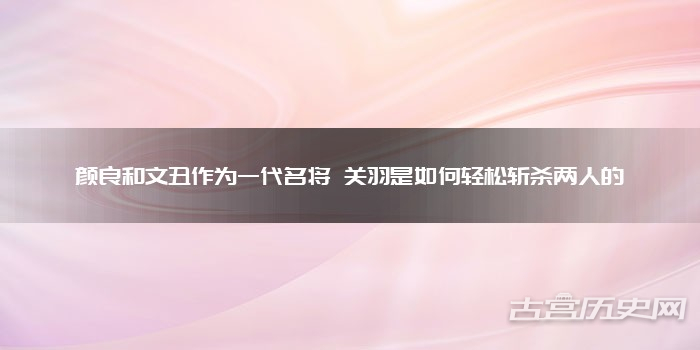 颜良和文丑作为一代名将 关羽是如何轻松斩杀两人的