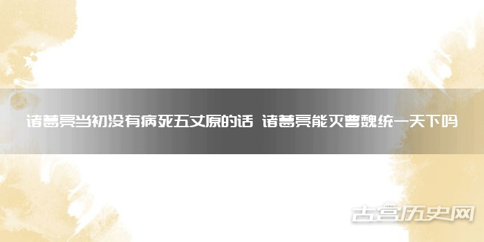 诸葛亮当初没有病死五丈原的话 诸葛亮能灭曹魏统一天下吗