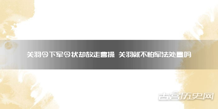 关羽令下军令状却放走曹操 关羽就不怕军法处置吗