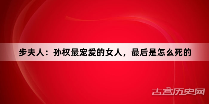 步夫人：孙权最宠爱的女人，最后是怎么死的