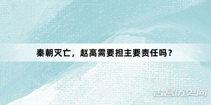 秦朝灭亡，赵高需要担主要责任吗？
