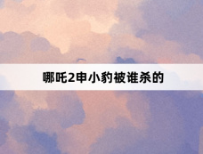 哪吒2申小豹被谁杀的