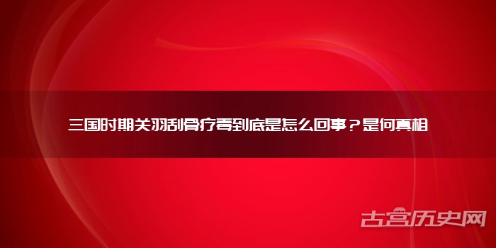 三国时期关羽刮骨疗毒到底是怎么回事？是何真相