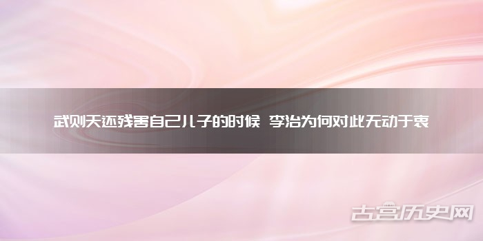 武则天还残害自己儿子的时候 李治为何对此无动于衷