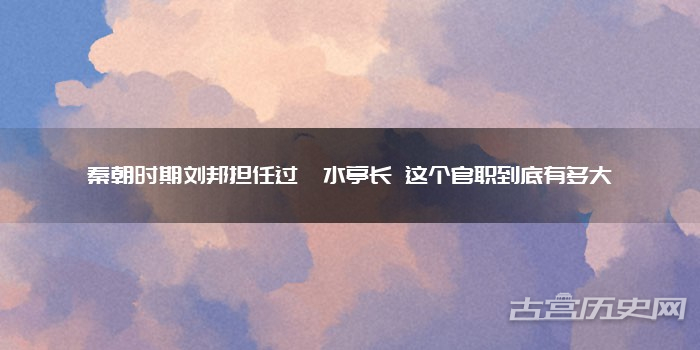 秦朝时期刘邦担任过泗水亭长 这个官职到底有多大