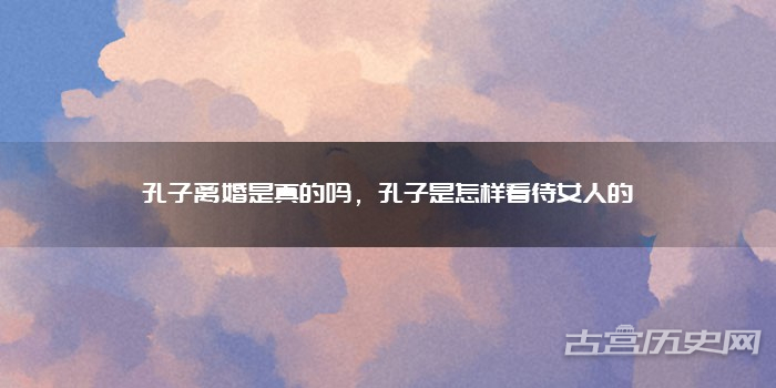 孔子离婚是真的吗，孔子是怎样看待女人的