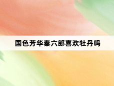 国色芳华秦六郎喜欢牡丹吗