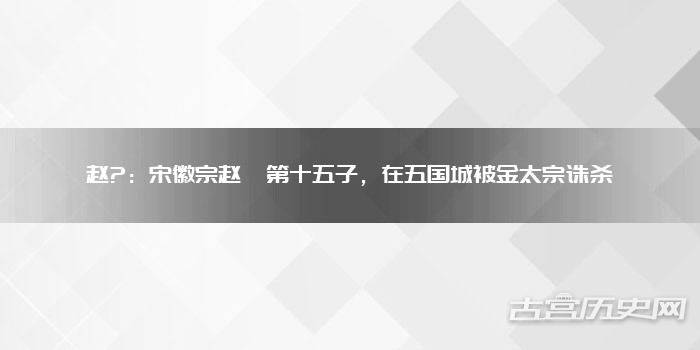 赵?：宋徽宗赵佶第十五子，在五国城被金太宗诛杀