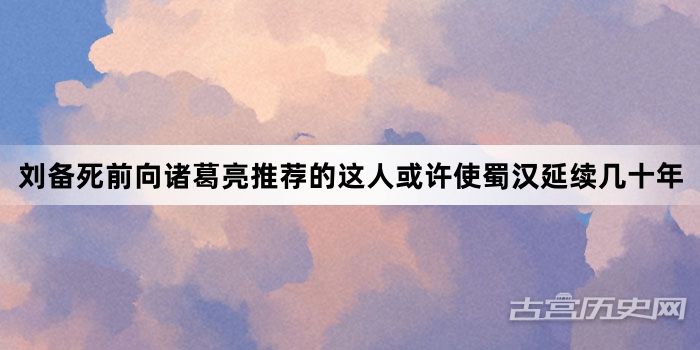 刘备死前向诸葛亮推荐的这人或许使蜀汉延续几十年