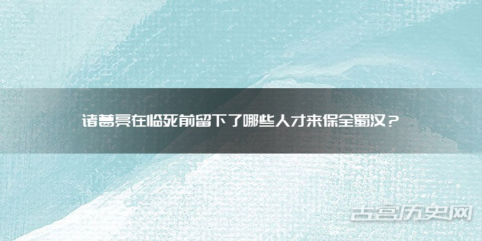 诸葛亮在临死前留下了哪些人才来保全蜀汉？