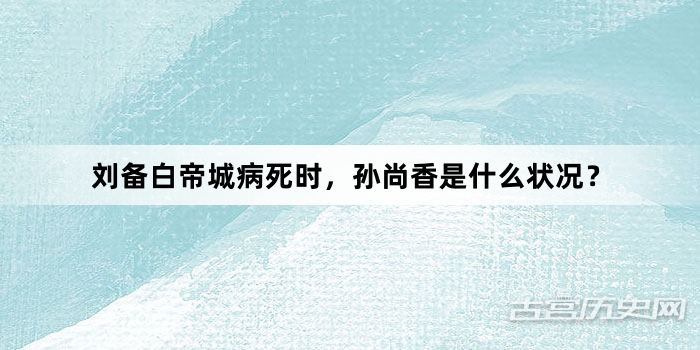 刘备白帝城病死时，孙尚香是什么状况？