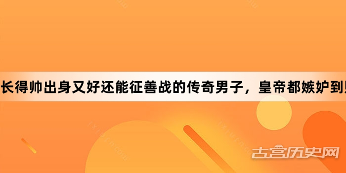 长得帅出身又好还能征善战的传奇男子，皇帝都嫉妒到赐下毒酒！