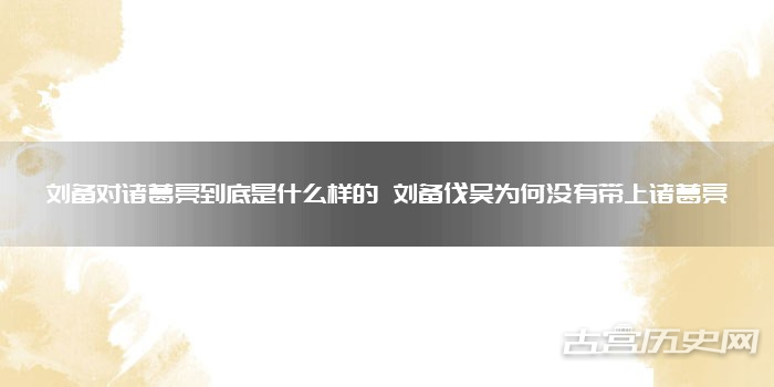 刘备对诸葛亮到底是什么样的 刘备伐吴为何没有带上诸葛亮