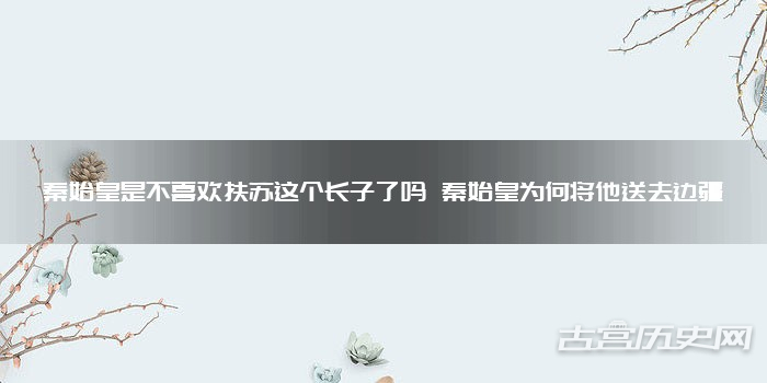 秦始皇是不喜欢扶苏这个长子了吗 秦始皇为何将他送去边疆