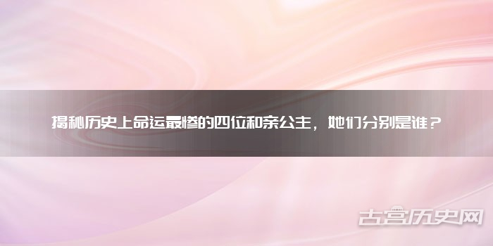 揭秘历史上命运最惨的四位和亲公主，她们分别是谁？