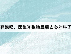 《奔跑吧，医生》张弛最后去心外科了吗