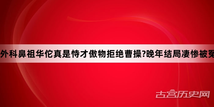 外科鼻祖华佗真是恃才傲物拒绝曹操?晚年结局凄惨被冤杀,其中真相如何