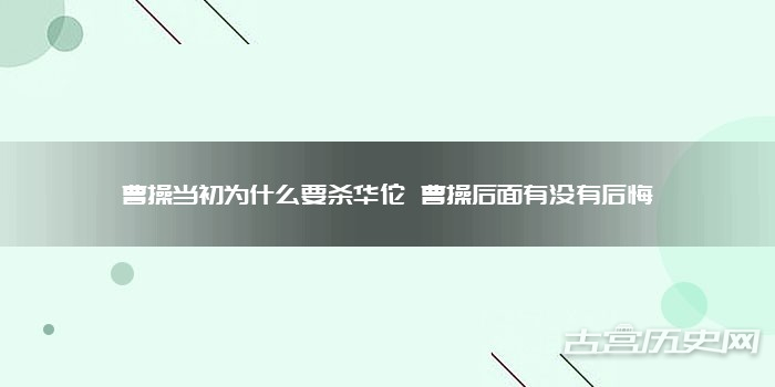 曹操当初为什么要杀华佗 曹操后面有没有后悔