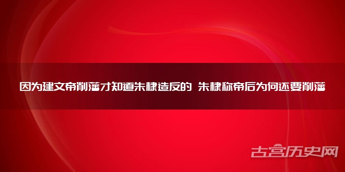 因为建文帝削藩才知道朱棣造反的 朱棣称帝后为何还要削藩