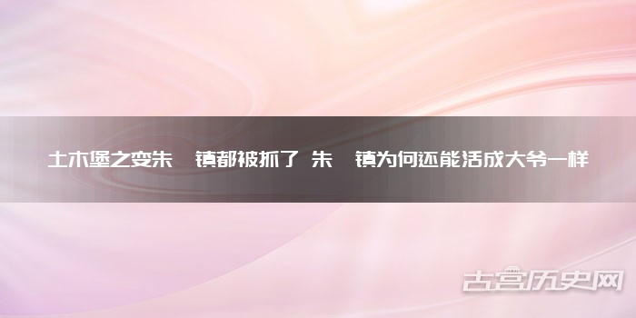 土木堡之变朱祁镇都被抓了 朱祁镇为何还能活成大爷一样