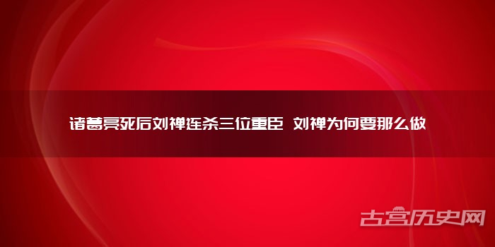 诸葛亮死后刘禅连杀三位重臣 刘禅为何要那么做