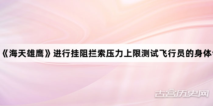 《海天雄鹰》进行挂阻拦索压力上限测试飞行员的身体会承担怎样的风险