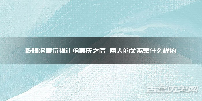 乾隆将皇位禅让给嘉庆之后 两人的关系是什么样的