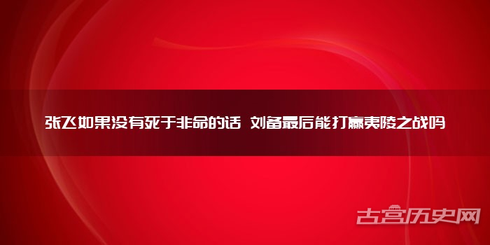 张飞如果没有死于非命的话 刘备最后能打赢夷陵之战吗