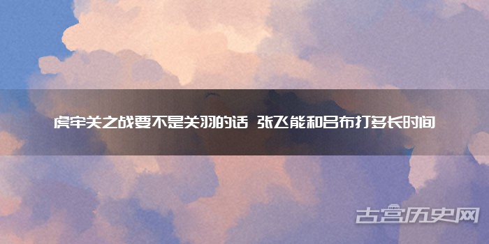 虎牢关之战要不是关羽的话 张飞能和吕布打多长时间