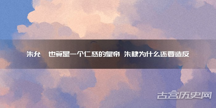 朱允炆也算是一个仁慈的皇帝 朱棣为什么还要造反