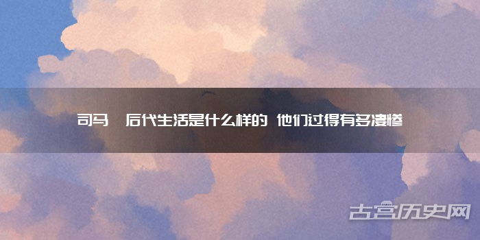 司马懿后代生活是什么样的 他们过得有多凄惨
