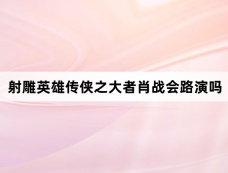 射雕英雄传侠之大者肖战会路演吗