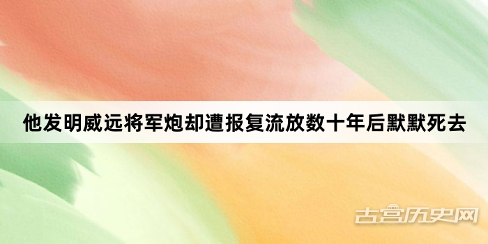 他发明威远将军炮却遭报复流放数十年后默默死去